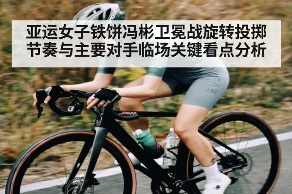 亚运女子铁饼冯彬卫冕战旋转投掷节奏与主要对手临场关键看点分析