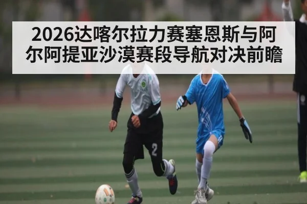 2026达喀尔拉力赛塞恩斯与阿尔阿提亚沙漠赛段导航对决前瞻