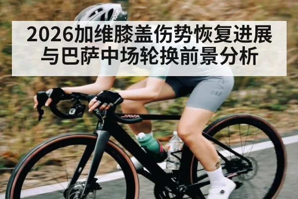 2026加维膝盖伤势恢复进展与巴萨中场轮换前景分析