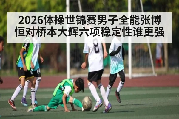 2026体操世锦赛男子全能张博恒对桥本大辉六项稳定性谁更强