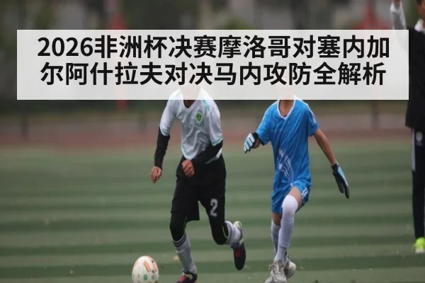2026非洲杯决赛摩洛哥对塞内加尔阿什拉夫对决马内攻防全解析